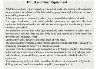 Thrust and Feed Equipment
All drilling methods require a feeding system that pushes the drilling tool against the
rock, maintains the advance of the bit as drilling progresses, and withdraws the tools
once drilling is complete.
A heavy weight or a pneumatic (pusher-) leg is used with hand-held rock drills.
For larger mechanized rock drills, whether pneumatic or hydraulic, the feed
equipment is designed so that the drill sits on a carriage that travels along a feeder
called the guide shell.
An alternative system used with light pneumatic drills comprises a screw that is
inserted into a nut built into the drill body itself and rotated by a feed motor that
drives the drill bit (screw feed).
Most feed systems, however, are either chain or rope feeds.
The chain feed incorporates a chain running along the guide shell that is driven by a
pneumatic or hydraulic motor via a rotating sprocket.
In a rope feed, the expansion and contraction of a hydraulic cylinder is transmitted
to the drill via a rope passing through a sheave connected to the feed cylinder body.
In hydraulically driven drilling systems, a hose reel is usually attached to the feed
equipment.
An anti-jamming feed control for controlling the thrust is indispensable in hydraulic
drilling systems, in order to avoid uncontrolled jamming of the bit.
                                           ISN
 