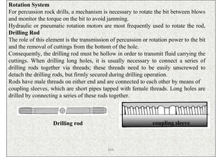 Rotation System
For percussion rock drills, a mechanism is necessary to rotate the bit between blows
and monitor the torque on the bit to avoid jamming.
Hydraulic or pneumatic rotation motors are most frequently used to rotate the rod,
Drilling Rod
The role of this element is the transmission of percussion or rotation power to the bit
and the removal of cuttings from the bottom of the hole.
Consequently, the drilling rod must be hollow in order to transmit fluid carrying the
cuttings. When drilling long holes, it is usually necessary to connect a series of
drilling rods together via threads; these threads need to be easily unscrewed to
detach the drilling rods, but firmly secured during drilling operation.
Rods have male threads on either end and are connected to each other by means of
coupling sleeves, which are short pipes tapped with female threads. Long holes are
drilled by connecting a series of these rods together.



                   Drilling rod                                coupling sleeve



                                            ISN
 
