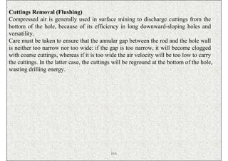 Cuttings Removal (Flushing)
Compressed air is generally used in surface mining to discharge cuttings from the
bottom of the hole, because of its efficiency in long downward-sloping holes and
versatility.
Care must be taken to ensure that the annular gap between the rod and the hole wall
is neither too narrow nor too wide: if the gap is too narrow, it will become clogged
with coarse cuttings, whereas if it is too wide the air velocity will be too low to carry
the cuttings. In the latter case, the cuttings will be reground at the bottom of the hole,
wasting drilling energy.




                                             ISN
 