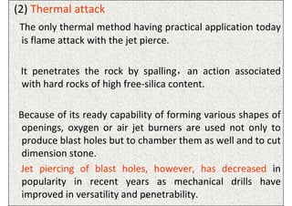 (2) Thermal attack
 The only thermal method having practical application today
 is flame attack with the jet pierce.

 It penetrates the rock by spalling，an action associated
 with hard rocks of high free-silica content.

Because of its ready capability of forming various shapes of
 openings, oxygen or air jet burners are used not only to
 produce blast holes but to chamber them as well and to cut
 dimension stone.
Jet piercing of blast holes, however, has decreased in
 popularity in recent years as mechanical drills have
 improved in versatility and penetrability.
                             ISN
 