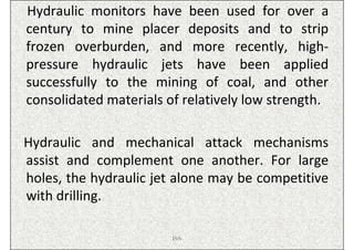 Hydraulic monitors have been used for over a
century to mine placer deposits and to strip
frozen overburden, and more recently, high-
pressure hydraulic jets have been applied
successfully to the mining of coal, and other
consolidated materials of relatively low strength.

Hydraulic and mechanical attack mechanisms
assist and complement one another. For large
holes, the hydraulic jet alone may be competitive
with drilling.

                        ISN
 