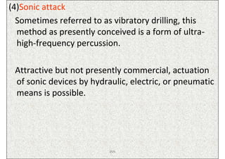 (4)Sonic attack
  Sometimes referred to as vibratory drilling, this
  method as presently conceived is a form of ultra-
  high-frequency percussion.

 Attractive but not presently commercial, actuation
 of sonic devices by hydraulic, electric, or pneumatic
 means is possible.




                          ISN
 