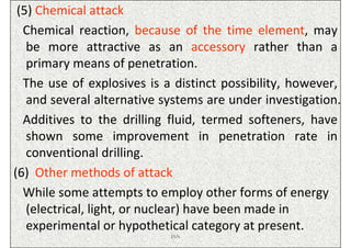 (5) Chemical attack
  Chemical reaction, because of the time element, may
   be more attractive as an accessory rather than a
   primary means of penetration.
  The use of explosives is a distinct possibility, however,
   and several alternative systems are under investigation.
  Additives to the drilling fluid, termed softeners, have
   shown some improvement in penetration rate in
   conventional drilling.
(6) Other methods of attack
  While some attempts to employ other forms of energy
   (electrical, light, or nuclear) have been made in
   experimental or hypothetical category at present.
                            ISN
 
