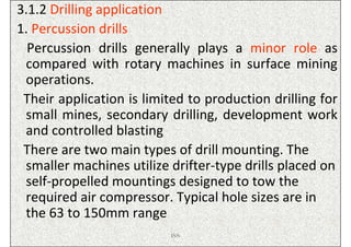 3.1.2 Drilling application
1. Percussion drills
  Percussion drills generally plays a minor role as
 compared with rotary machines in surface mining
 operations.
 Their application is limited to production drilling for
 small mines, secondary drilling, development work
 and controlled blasting
 There are two main types of drill mounting. The
 smaller machines utilize drifter-type drills placed on
 self-propelled mountings designed to tow the
 required air compressor. Typical hole sizes are in
 the 63 to 150mm range
                          ISN
 