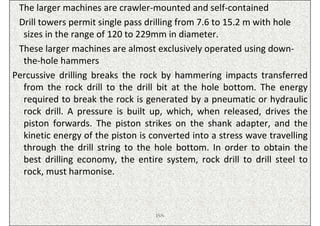 The larger machines are crawler-mounted and self-contained
 Drill towers permit single pass drilling from 7.6 to 15.2 m with hole
  sizes in the range of 120 to 229mm in diameter.
 These larger machines are almost exclusively operated using down-
  the-hole hammers
Percussive drilling breaks the rock by hammering impacts transferred
  from the rock drill to the drill bit at the hole bottom. The energy
  required to break the rock is generated by a pneumatic or hydraulic
  rock drill. A pressure is built up, which, when released, drives the
  piston forwards. The piston strikes on the shank adapter, and the
  kinetic energy of the piston is converted into a stress wave travelling
  through the drill string to the hole bottom. In order to obtain the
  best drilling economy, the entire system, rock drill to drill steel to
  rock, must harmonise.



                                   ISN
 