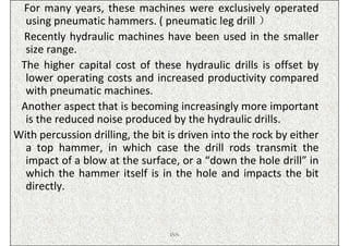 For many years, these machines were exclusively operated
  using pneumatic hammers. ( pneumatic leg drill ）
 Recently hydraulic machines have been used in the smaller
  size range.
 The higher capital cost of these hydraulic drills is offset by
  lower operating costs and increased productivity compared
  with pneumatic machines.
 Another aspect that is becoming increasingly more important
  is the reduced noise produced by the hydraulic drills.
With percussion drilling, the bit is driven into the rock by either
  a top hammer, in which case the drill rods transmit the
  impact of a blow at the surface, or a “down the hole drill” in
  which the hammer itself is in the hole and impacts the bit
  directly.


                                  ISN
 