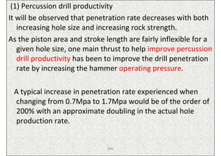 (1) Percussion drill productivity
It will be observed that penetration rate decreases with both
   increasing hole size and increasing rock strength.
As the piston area and stroke length are fairly inflexible for a
   given hole size, one main thrust to help improve percussion
   drill productivity has been to improve the drill penetration
   rate by increasing the hammer operating pressure.

 A typical increase in penetration rate experienced when
 changing from 0.7Mpa to 1.7Mpa would be of the order of
 200% with an approximate doubling in the actual hole
 production rate.


                               ISN
 