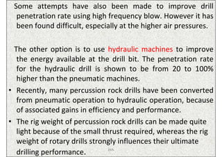 Some attempts have also been made to improve drill
  penetration rate using high frequency blow. However it has
  been found difficult, especially at the higher air pressures.

  The other option is to use hydraulic machines to improve
   the energy available at the drill bit. The penetration rate
   for the hydraulic drill is shown to be from 20 to 100%
   higher than the pneumatic machines.
• Recently, many percussion rock drills have been converted
   from pneumatic operation to hydraulic operation, because
   of associated gains in efficiency and performance.
• The rig weight of percussion rock drills can be made quite
   light because of the small thrust required, whereas the rig
   weight of rotary drills strongly influences their ultimate
   drilling performance.         ISN
 