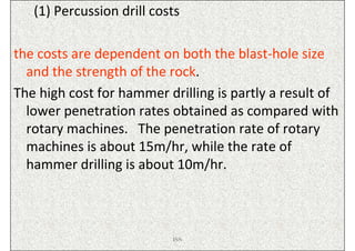 (1) Percussion drill costs

the costs are dependent on both the blast-hole size
  and the strength of the rock.
The high cost for hammer drilling is partly a result of
  lower penetration rates obtained as compared with
  rotary machines. The penetration rate of rotary
  machines is about 15m/hr, while the rate of
  hammer drilling is about 10m/hr.



                           ISN
 