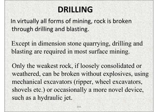 DRILLING
In virtually all forms of mining, rock is broken
 through drilling and blasting.

Except in dimension stone quarrying, drilling and
blasting are required in most surface mining.

Only the weakest rock, if loosely consolidated or
weathered, can be broken without explosives, using
mechanical excavators (ripper, wheel excavators,
shovels etc.) or occasionally a more novel device,
such as a hydraulic jet.
                          ISN
 