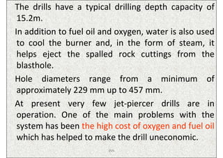 The drills have a typical drilling depth capacity of
 15.2m.
In addition to fuel oil and oxygen, water is also used
 to cool the burner and, in the form of steam, it
 helps eject the spalled rock cuttings from the
 blasthole.
Hole diameters range from a minimum of
 approximately 229 mm up to 457 mm.
At present very few jet-piercer drills are in
 operation. One of the main problems with the
 system has been the high cost of oxygen and fuel oil
 which has helped to make the drill uneconomic.
                         ISN
 
