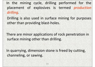 In the mining cycle, drilling performed for the
 placement of explosives is termed production
 drilling.
 Drilling is also used in surface mining for purposes
 other than providing blast-holes.

There are minor applications of rock penetration in
surface mining other than drilling.

In quarrying, dimension stone is freed by cutting,
 channeling, or sawing.
                         ISN
 