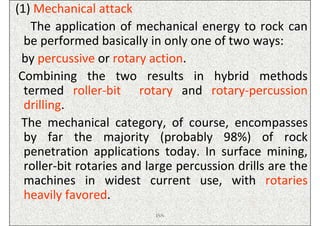 (1) Mechanical attack
   The application of mechanical energy to rock can
  be performed basically in only one of two ways:
 by percussive or rotary action.
 Combining the two results in hybrid methods
  termed roller-bit rotary and rotary-percussion
  drilling.
 The mechanical category, of course, encompasses
  by far the majority (probably 98%) of rock
  penetration applications today. In surface mining,
  roller-bit rotaries and large percussion drills are the
  machines in widest current use, with rotaries
  heavily favored.
                           ISN
 