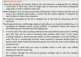 (1) Mechanical attack
 Generally speaking, percussion drilling with top hammers is appropriate for drilling
    small holes in hard rock, DTHs for large holes in hard rock, and rotary drilling for
    large holes in soft to medium hard rock.
When drilling in rock, the sharp end of the drilling tool, or bit, is driven into the rock by
    means of a dynamic (percussion, in which the bit rotates slightly in response to
    each stroke) or static force (rotation).
The material excavated by the bit is stripped out of the hole by shearing as the bit
    advances.
The bit generally has a knife-edge made of steel alloy or an inserted carbide tip, or is
    composed of multiple round, conical, ballistic, or parabolic button tips made of
    hard alloy that are inserted into the leading face.
• In some cases, the rotary cutting method can be used without percussion in drilling
    very soft rock such as coal or limestone that contains little silica. In the rotary
    crushing method, a three-cone bit similar to that employed in oil well drilling is
    used. The bit is constructed of three cones covered in variously shaped teeth or
    buttons that rotate freely like planetary gears and crush the rock as the drilling rig
    rotates the bit.
• Teeth made of steel alloy are used at shallow levels in soft rock, and carbide
    buttons are used for hard rock.
• Air is blown through the drill-rod to remove cuttings and to cool the rotation
                                             ISN
    bearings and the bit.
 