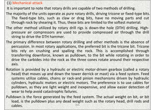 (1) Mechanical attack
It is important to note that rotary drills are capable of two methods of drilling.
The majority of the units operate as pure rotary drills, driving tricone or fixed-type bits.
    The fixed-type bits, such as claw or drag bits, have no moving parts and cut
    through rock by shearing it. Thus, these bits are limited to the softest material.
The other method utilized by rotary drill rigs is down-the hole (DTH) drilling. High-
    pressure air compressors are used to provide compressed air through the drill
    string to drive the DTH hammer.
The primary difference between rotary drilling and other methods is the absence of
    percussion. In most rotary applications, the preferred bit is the tricone bit. Tricone
    bits rely on crushing and spalling the rock. This is accomplished through
    transferring downforce, known as pulldown, to the bit while rotating in order to
    drive the carbides into the rock as the three cones rotate around their respective
    axis.
Rotation is provided by a hydraulic or electric motor-driven gearbox (called a rotary
    head) that moves up and down the tower derrick or mast) via a feed system. Feed
    systems utilize cables, chains or rack-and pinion mechanisms driven by hydraulic
    cylinders, hydraulic motors or electric motors. The preference is to use cables for
    pulldown, as they are light weight and inexpensive, and allow easier detection of
    wear to help avoid catastrophic failures.
Pulldown is the force generated by the feed system. The actual weight on bit, or bit
    load, is the pulldown plus any dead weight such as the rotary head, drill rods and
    cables.                                  ISN
 