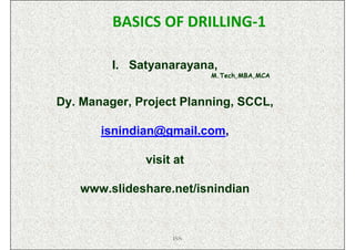 BASICS OF DRILLING-1

         I. Satyanarayana,
                         M.Tech,MBA,MCA



Dy. Manager, Project Planning, SCCL,

       isnindian@gmail.com,

              visit at

   www.slideshare.net/isnindian


                   ISN
 