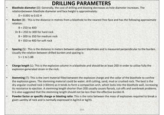 DRILLING PARAMETERS
•   Blasthole diameter (D): Generally, the cost of drilling and blasting decreases as hole diameter increases. The
    relationbetween blasthole diameter and face height is approximately:
          D = 0.001 to 0.02 H
•   Burden (B) : This is the distance in metres from a blasthole to the nearest free face and has the following approximate
    relation:
          B = 25D to 40D
       Or B = 25D to 30D for hard rock
          B = 30D to 35D for medium rock
          B = 35D to 40D for soft rock

•   Spacing (S) : This is the distance in meters between adjacent blastholes and is measured perpendicular to the burden.
    Usually the relation between drilled burden and spacing is:
         S = 1 to 1.8B

•   Charge length (L): This is the explosive column in a blasthole and should be at least 20D in order to utilize fully the
    explosion-generated strain in the rock.

•   Stemming (T): This is the inert material filled between the explosive charge and the collar of the blasthole to confine
    the explosion gases. The stemming material could be water, drill cutting, sand, mud or crushed rock. The best is the
    dry angular crushed rock (<30mm) as it tends to form a compaction arch, which locks into the blasthole wall, increasing
    its resistance to ejection. A stemming length shorter than 20D usually causes flyrock, cut-offs and overbreak problems.
    It is also suggested that the stemming length should not be less than the effective burden B.
•   Powder factor or specific charge or blasting ratio: This is the ratio between the mass of explosives required to break a
    given uantity of rock and is normally expressed in kg/m3 or kg/t3.


                                                             ISN
 