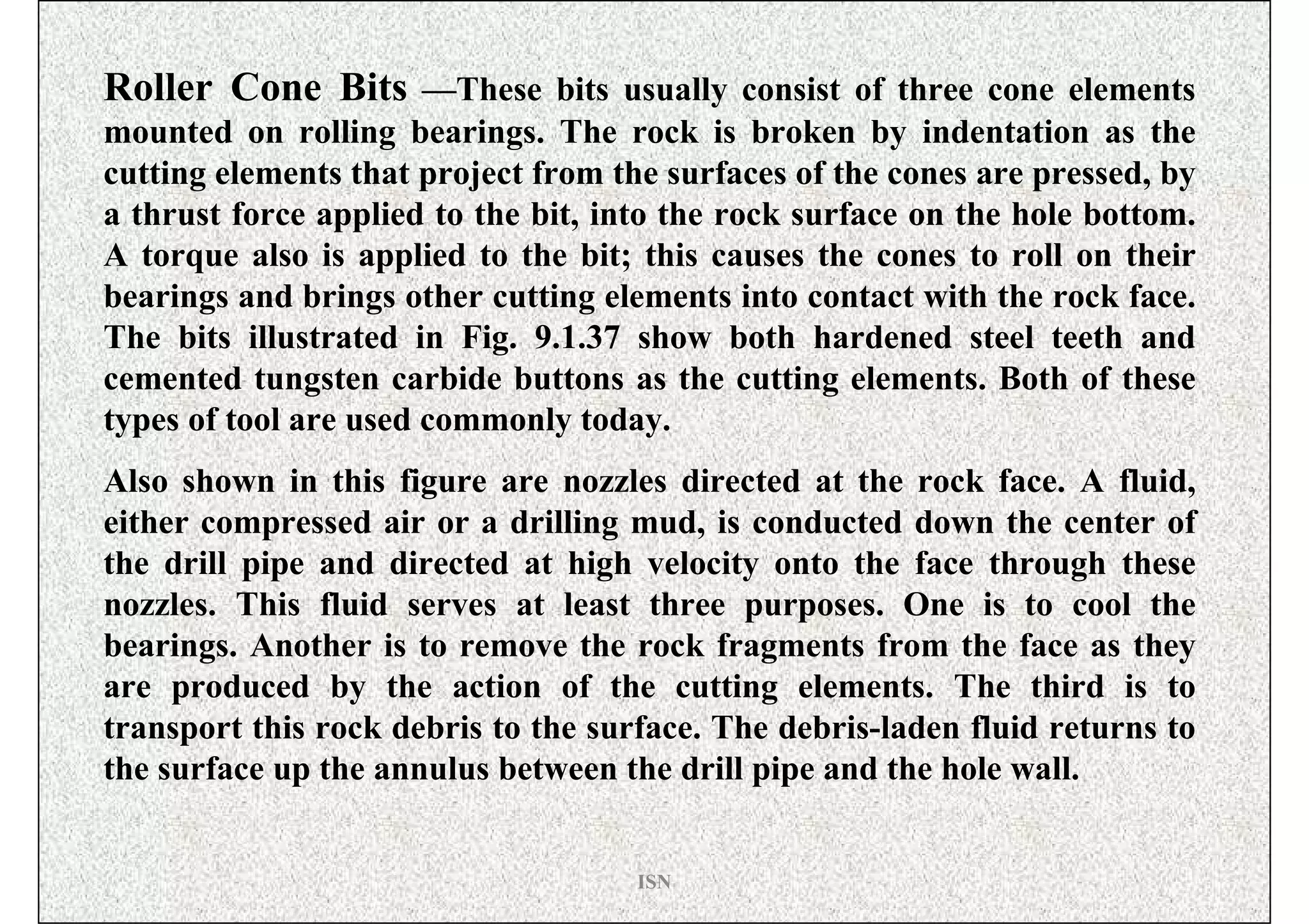 Roller Cone Bits —These bits usually consist of three cone elements
mounted on rolling bearings. The rock is broken by indentation as the
cutting elements that project from the surfaces of the cones are pressed, by
a thrust force applied to the bit, into the rock surface on the hole bottom.
A torque also is applied to the bit; this causes the cones to roll on their
bearings and brings other cutting elements into contact with the rock face.
The bits illustrated in Fig. 9.1.37 show both hardened steel teeth and
cemented tungsten carbide buttons as the cutting elements. Both of these
types of tool are used commonly today.
Also shown in this figure are nozzles directed at the rock face. A fluid,
either compressed air or a drilling mud, is conducted down the center of
the drill pipe and directed at high velocity onto the face through these
nozzles. This fluid serves at least three purposes. One is to cool the
bearings. Another is to remove the rock fragments from the face as they
are produced by the action of the cutting elements. The third is to
transport this rock debris to the surface. The debris-laden fluid returns to
the surface up the annulus between the drill pipe and the hole wall.


                                     ISN
 