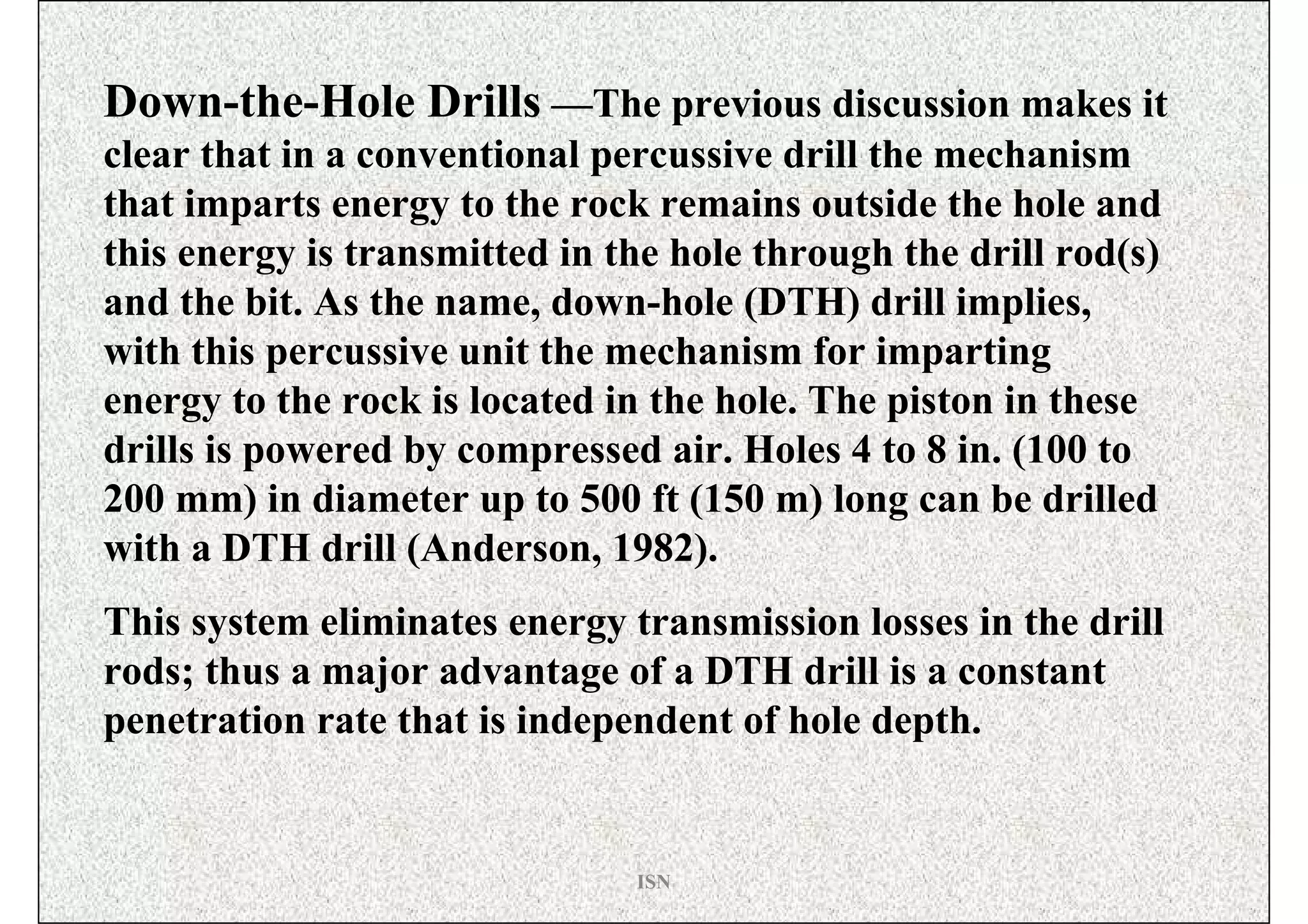 Down-the-Hole Drills —The previous discussion makes it
clear that in a conventional percussive drill the mechanism
that imparts energy to the rock remains outside the hole and
this energy is transmitted in the hole through the drill rod(s)
and the bit. As the name, down-hole (DTH) drill implies,
with this percussive unit the mechanism for imparting
energy to the rock is located in the hole. The piston in these
drills is powered by compressed air. Holes 4 to 8 in. (100 to
200 mm) in diameter up to 500 ft (150 m) long can be drilled
with a DTH drill (Anderson, 1982).
This system eliminates energy transmission losses in the drill
rods; thus a major advantage of a DTH drill is a constant
penetration rate that is independent of hole depth.


                               ISN
 