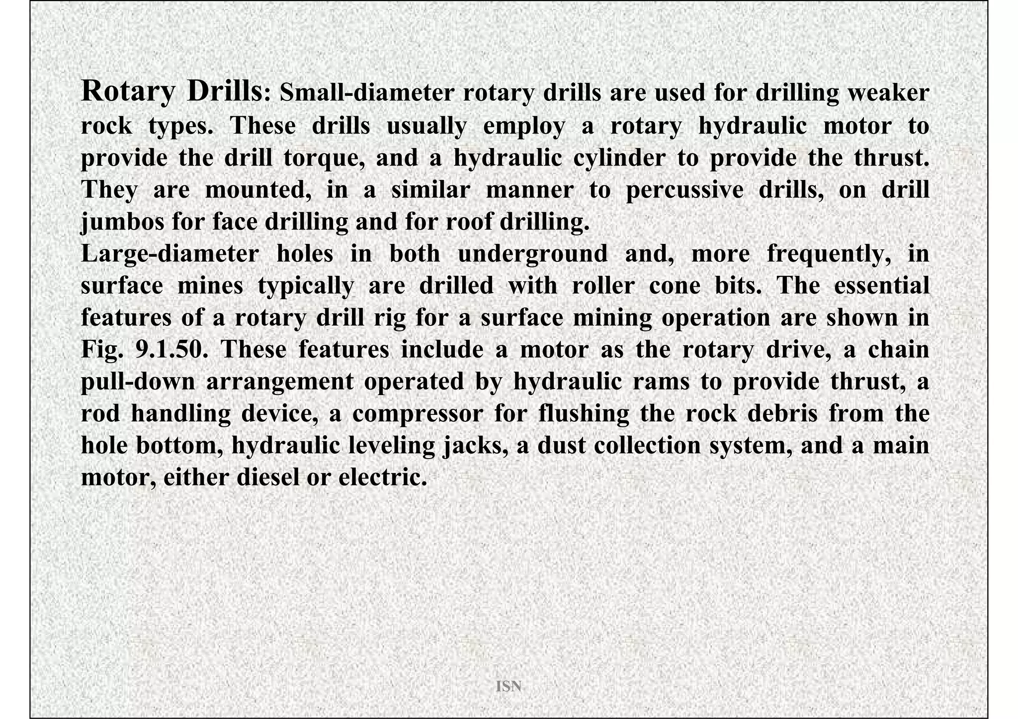 Rotary Drills: Small-diameter rotary drills are used for drilling weaker
rock types. These drills usually employ a rotary hydraulic motor to
provide the drill torque, and a hydraulic cylinder to provide the thrust.
They are mounted, in a similar manner to percussive drills, on drill
jumbos for face drilling and for roof drilling.
Large-diameter holes in both underground and, more frequently, in
surface mines typically are drilled with roller cone bits. The essential
features of a rotary drill rig for a surface mining operation are shown in
Fig. 9.1.50. These features include a motor as the rotary drive, a chain
pull-down arrangement operated by hydraulic rams to provide thrust, a
rod handling device, a compressor for flushing the rock debris from the
hole bottom, hydraulic leveling jacks, a dust collection system, and a main
motor, either diesel or electric.




                                    ISN
 