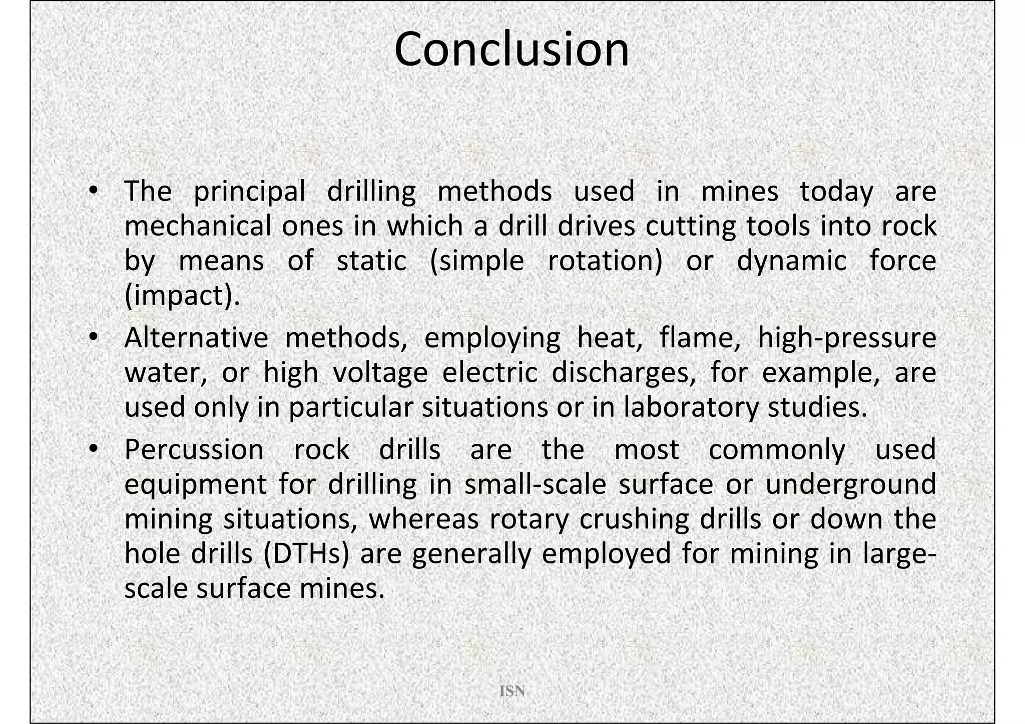 Conclusion

• The principal drilling methods used in mines today are
  mechanical ones in which a drill drives cutting tools into rock
  by means of static (simple rotation) or dynamic force
  (impact).
• Alternative methods, employing heat, flame, high-pressure
  water, or high voltage electric discharges, for example, are
  used only in particular situations or in laboratory studies.
• Percussion rock drills are the most commonly used
  equipment for drilling in small-scale surface or underground
  mining situations, whereas rotary crushing drills or down the
  hole drills (DTHs) are generally employed for mining in large-
  scale surface mines.


                               ISN
 