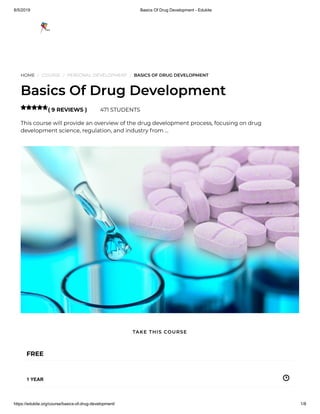 8/5/2019 Basics Of Drug Development - Edukite
https://edukite.org/course/basics-of-drug-development/ 1/8
HOME / COURSE / PERSONAL DEVELOPMENT / BASICS OF DRUG DEVELOPMENT
Basics Of Drug Development
( 9 REVIEWS ) 471 STUDENTS
This course will provide an overview of the drug development process, focusing on drug
development science, regulation, and industry from …

FREE
1 YEAR
TAKE THIS COURSE
 