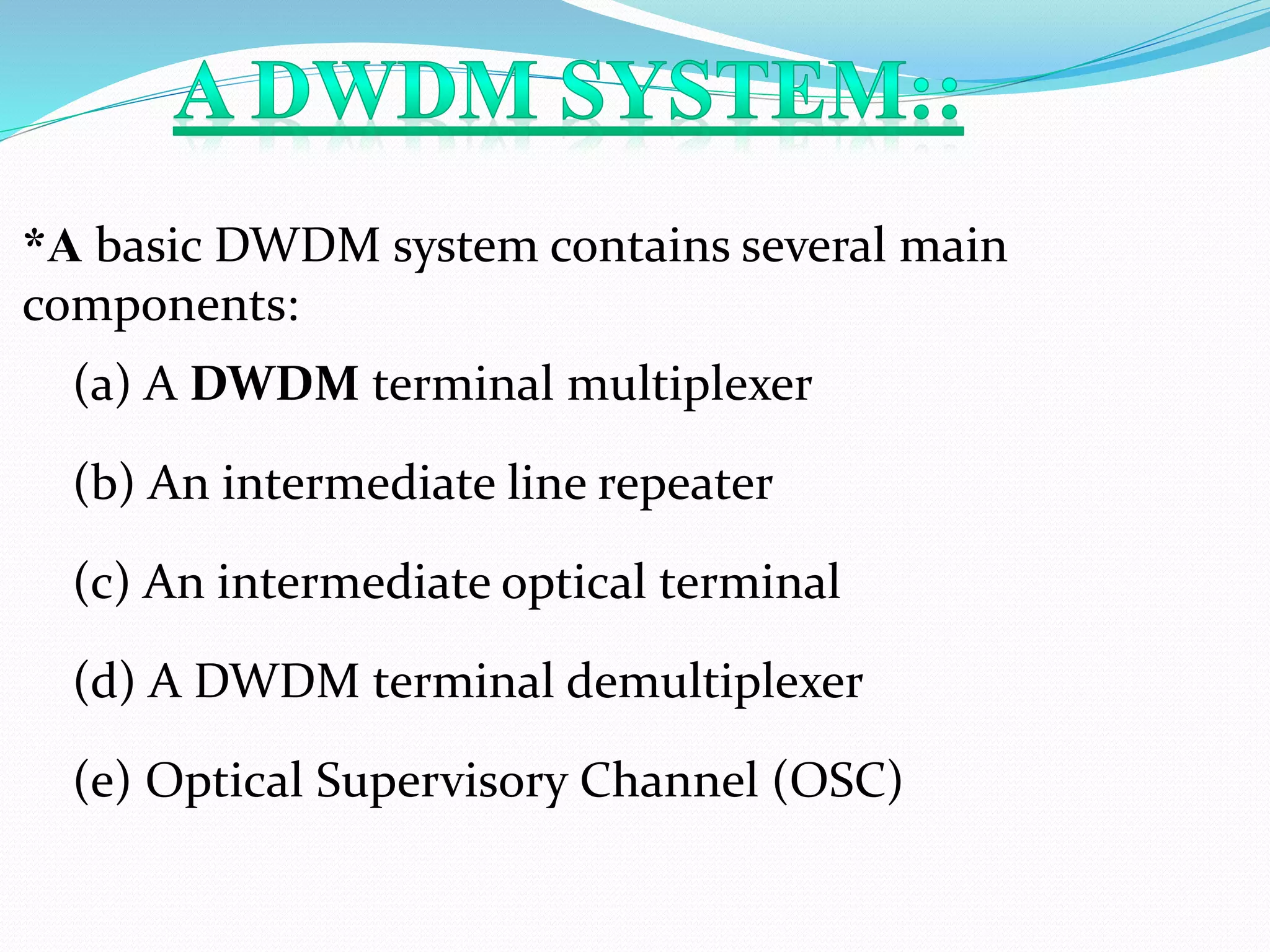 *A basic DWDM system contains several main
components:
(a) A DWDM terminal multiplexer
(b) An intermediate line repeater
(c) An intermediate optical terminal
(d) A DWDM terminal demultiplexer
(e) Optical Supervisory Channel (OSC)
 