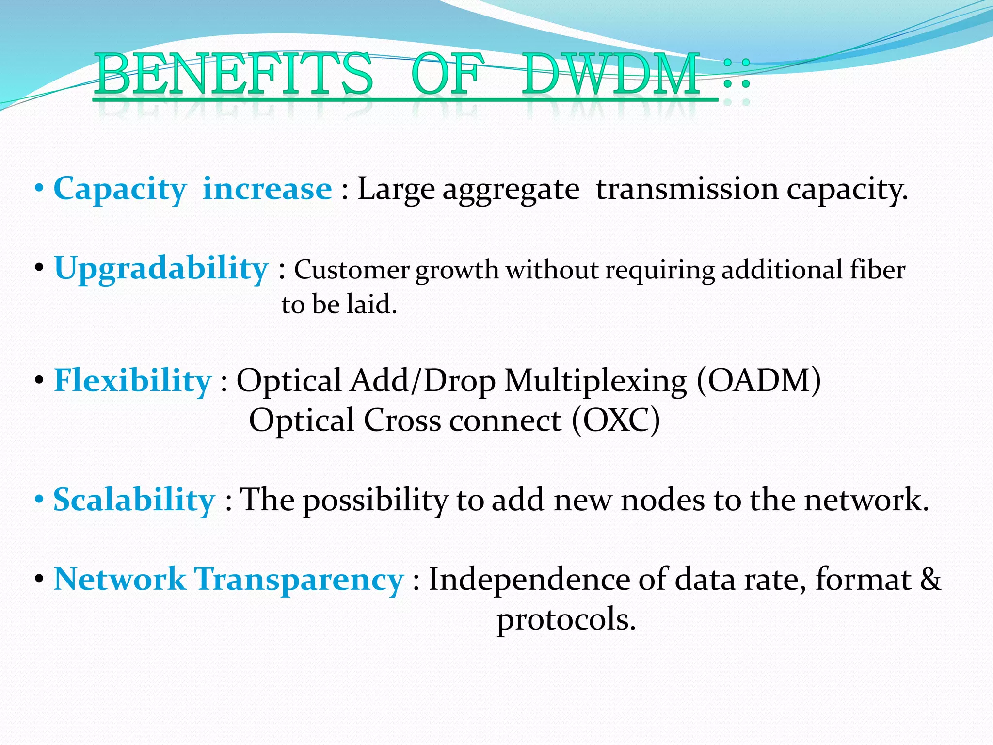 • Capacity increase : Large aggregate transmission capacity.
• Upgradability : Customer growth without requiring additional fiber
to be laid.
• Flexibility : Optical Add/Drop Multiplexing (OADM)
Optical Cross connect (OXC)
• Scalability : The possibility to add new nodes to the network.
• Network Transparency : Independence of data rate, format &
protocols.
 