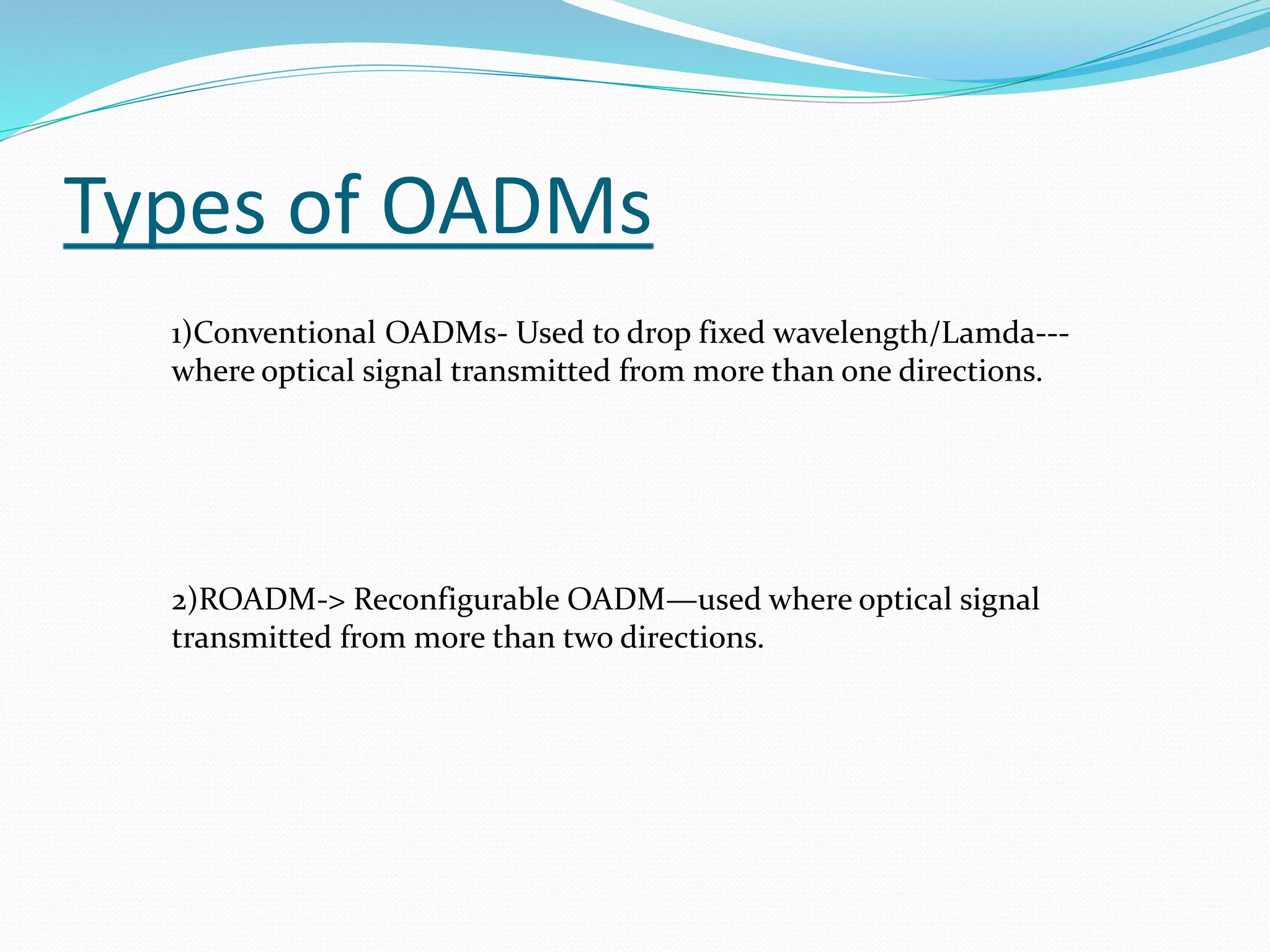 Types of OADMs
1)Conventional OADMs- Used to drop fixed wavelength/Lamda---
where optical signal transmitted from more than one directions.
2)ROADM-> Reconfigurable OADM—used where optical signal
transmitted from more than two directions.
 