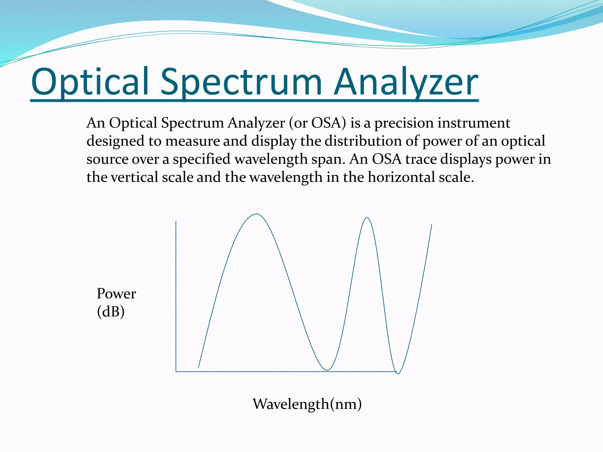 Optical Spectrum Analyzer
An Optical Spectrum Analyzer (or OSA) is a precision instrument
designed to measure and display the distribution of power of an optical
source over a specified wavelength span. An OSA trace displays power in
the vertical scale and the wavelength in the horizontal scale.
Power
(dB)
Wavelength(nm)
 