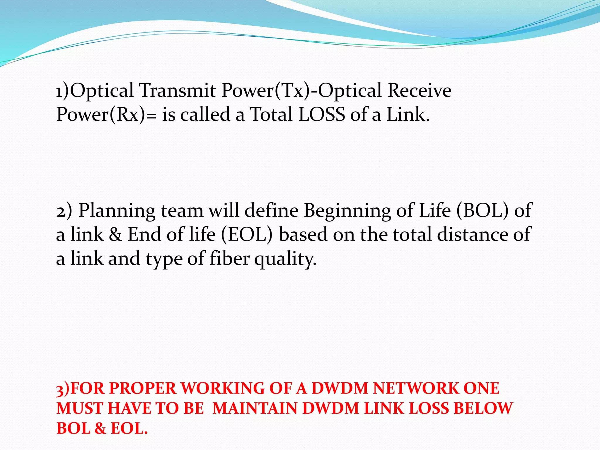 1)Optical Transmit Power(Tx)-Optical Receive
Power(Rx)= is called a Total LOSS of a Link.
2) Planning team will define Beginning of Life (BOL) of
a link & End of life (EOL) based on the total distance of
a link and type of fiber quality.
3)FOR PROPER WORKING OF A DWDM NETWORK ONE
MUST HAVE TO BE MAINTAIN DWDM LINK LOSS BELOW
BOL & EOL.
 