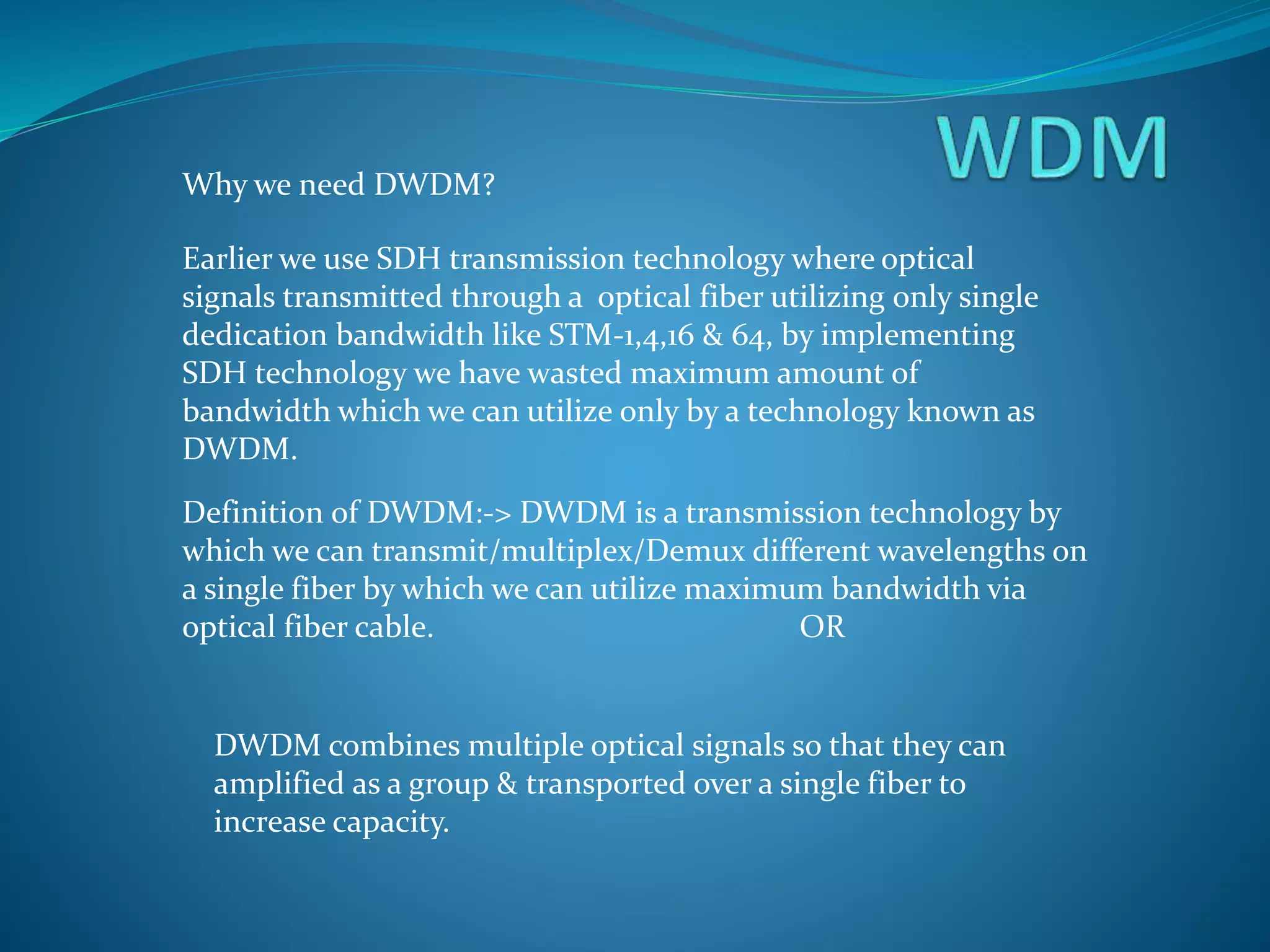 Why we need DWDM?
Earlier we use SDH transmission technology where optical
signals transmitted through a optical fiber utilizing only single
dedication bandwidth like STM-1,4,16 & 64, by implementing
SDH technology we have wasted maximum amount of
bandwidth which we can utilize only by a technology known as
DWDM.
Definition of DWDM:-> DWDM is a transmission technology by
which we can transmit/multiplex/Demux different wavelengths on
a single fiber by which we can utilize maximum bandwidth via
optical fiber cable. OR
DWDM combines multiple optical signals so that they can
amplified as a group & transported over a single fiber to
increase capacity.
 