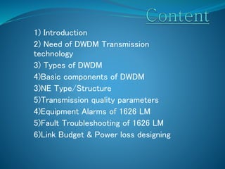 1) Introduction
2) Need of DWDM Transmission
technology
3) Types of DWDM
4)Basic components of DWDM
3)NE Type/Structure
5)Transmission quality parameters
4)Equipment Alarms of 1626 LM
5)Fault Troubleshooting of 1626 LM
6)Link Budget & Power loss designing
 