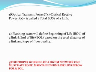 1)Optical Transmit Power(Tx)-Optical Receive
Power(Rx)= is called a Total LOSS of a Link.
2) Planning team will define Beginning of Life (BOL) of
a link & End of life (EOL) based on the total distance of
a link and type of fiber quality.
3)FOR PROPER WORKING OF A DWDM NETWORK ONE
MUST HAVE TO BE MAINTAIN DWDM LINK LOSS BELOW
BOL & EOL.
 