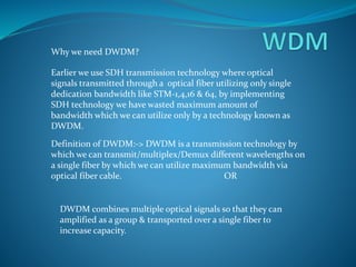 Why we need DWDM?
Earlier we use SDH transmission technology where optical
signals transmitted through a optical fiber utilizing only single
dedication bandwidth like STM-1,4,16 & 64, by implementing
SDH technology we have wasted maximum amount of
bandwidth which we can utilize only by a technology known as
DWDM.
Definition of DWDM:-> DWDM is a transmission technology by
which we can transmit/multiplex/Demux different wavelengths on
a single fiber by which we can utilize maximum bandwidth via
optical fiber cable. OR
DWDM combines multiple optical signals so that they can
amplified as a group & transported over a single fiber to
increase capacity.
 