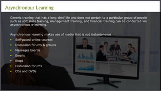 Asynchronous Learning
Generic training that has a long shelf life and does not pertain to a particular group of people
such as soft skills training, management training, and financial training can be conducted via
asynchronous e-learning.
Asynchronous learning makes use of media that is not instantaneous:
 Self-paced online courses
 Discussion forums & groups
 Messages boards
 Emails
 Blogs
 Discussion forums
 CDs and DVDs
 