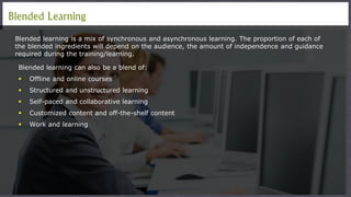Blended Learning
Blended learning is a mix of synchronous and asynchronous learning. The proportion of each of
the blended ingredients will depend on the audience, the amount of independence and guidance
required during the training/learning.
Blended learning can also be a blend of:
 Offline and online courses
 Structured and unstructured learning
 Self-paced and collaborative learning
 Customized content and off-the-shelf content
 Work and learning
 
