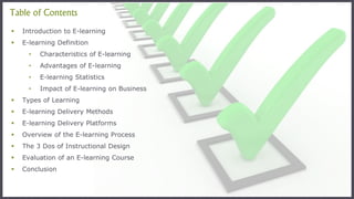 Table of Contents
 Introduction to E-learning
 E-learning Definition
• Characteristics of E-learning
• Advantages of E-learning
• E-learning Statistics
• Impact of E-learning on Business
 Types of Learning
 E-learning Delivery Methods
 E-learning Delivery Platforms
 Overview of the E-learning Process
 The 3 Dos of Instructional Design
 Evaluation of an E-learning Course
 Conclusion
 