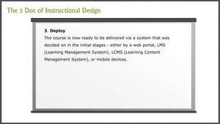 3. Deploy
The course is now ready to be delivered via a system that was
decided on in the initial stages - either by a web portal, LMS
(Learning Management System), LCMS (Learning Content
Management System), or mobile devices.
The 3 Dos of Instructional Design
 