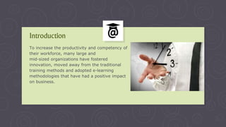 To increase the productivity and competency of
their workforce, many large and
mid-sized organizations have fostered
innovation, moved away from the traditional
training methods and adopted e-learning
methodologies that have had a positive impact
on business.
Introduction
 