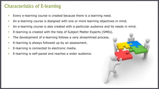  Every e-learning course is created because there is a learning need.
 An e-learning course is designed with one or more learning objectives in mind.
 An e-learning course is also created with a particular audience and its needs in mind.
 E-learning is created with the help of Subject Matter Experts (SMEs).
 The development of e-learning follows a very streamlined process.
 E-learning is always followed up by an assessment.
 E-learning is connected to electronic media.
 E-learning is self-paced and reaches a wider audience.
Characteristics of E-learning
 