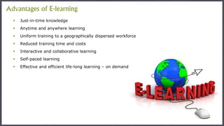  Just-in-time knowledge
 Anytime and anywhere learning
 Uniform training to a geographically dispersed workforce
 Reduced training time and costs
 Interactive and collaborative learning
 Self-paced learning
 Effective and efficient life-long learning – on demand
Advantages of E-learning
 