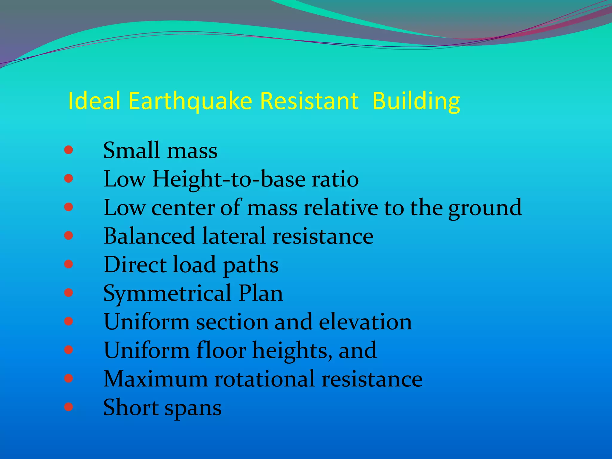 Ideal Earthquake Resistant Building
 Small mass
 Low Height-to-base ratio
 Low center of mass relative to the ground
 Balanced lateral resistance
 Direct load paths
 Symmetrical Plan
 Uniform section and elevation
 Uniform floor heights, and
 Maximum rotational resistance
 Short spans
 