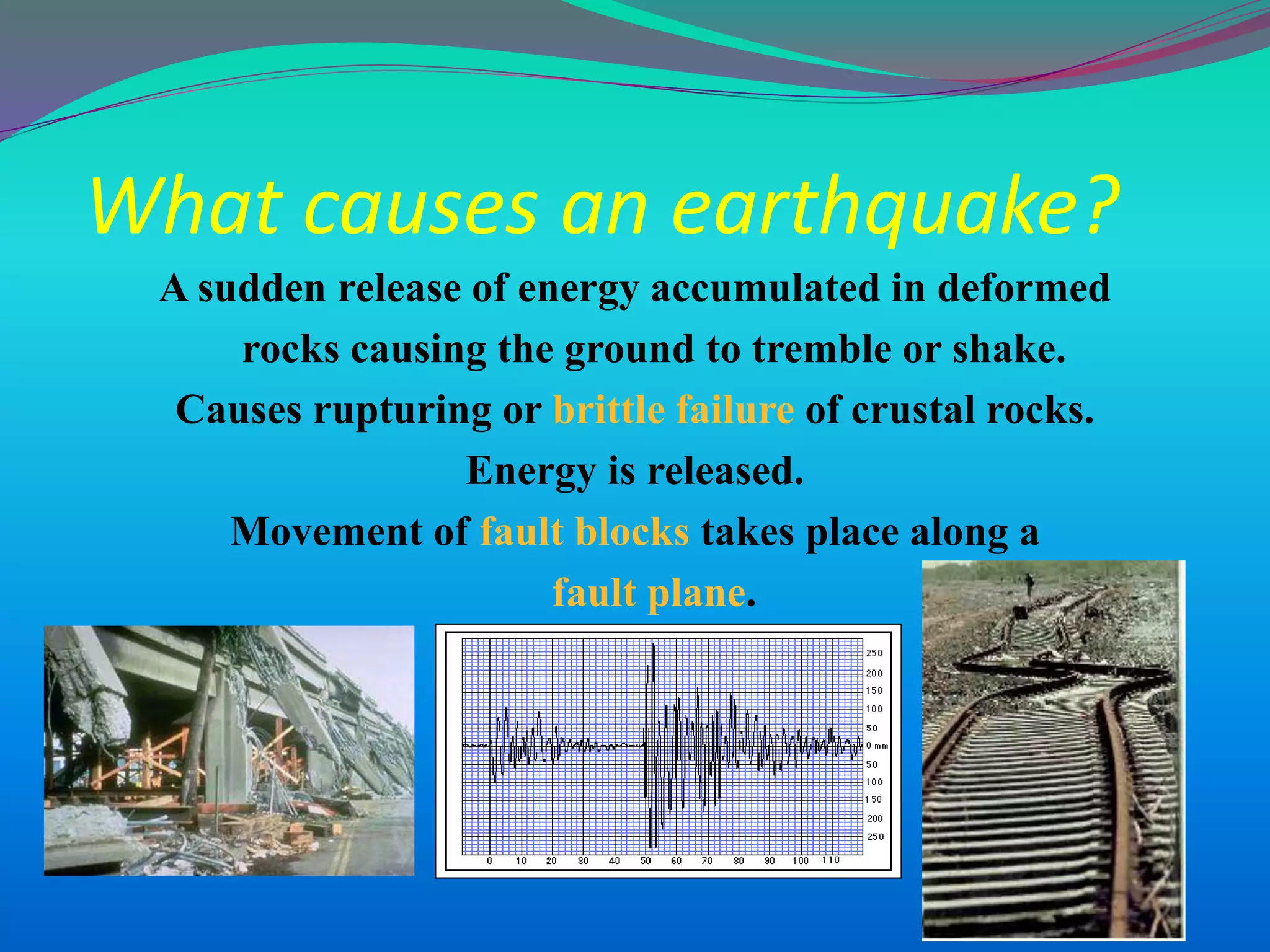 What causes an earthquake?
A sudden release of energy accumulated in deformed
rocks causing the ground to tremble or shake.
Causes rupturing or brittle failure of crustal rocks.
Energy is released.
Movement of fault blocks takes place along a
fault plane.
 
