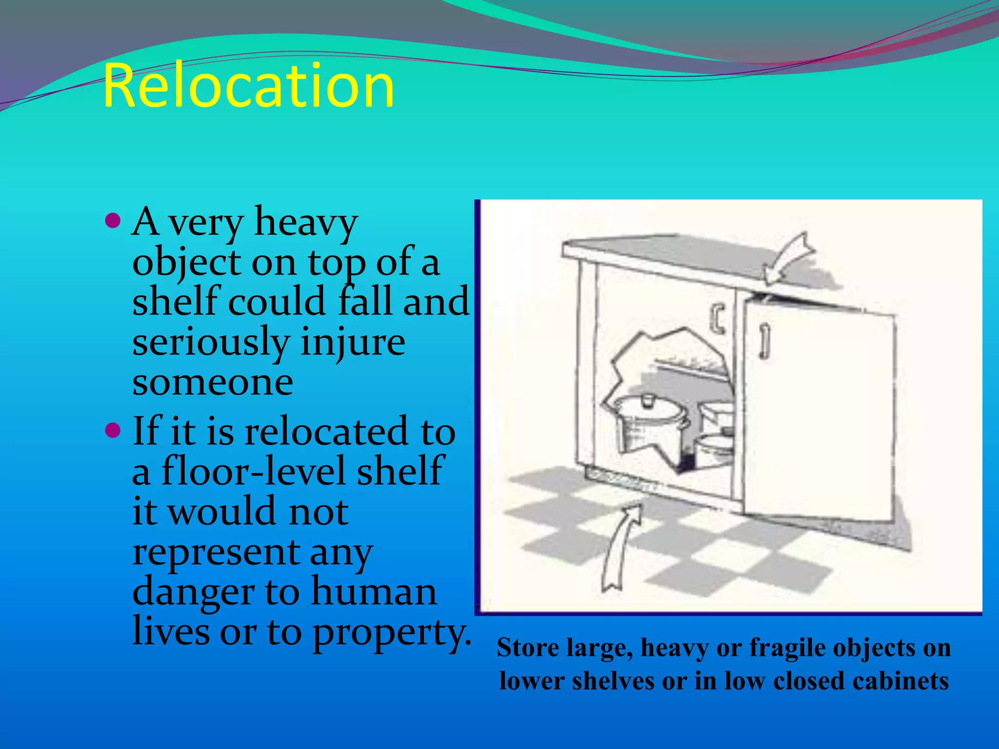  A very heavy
object on top of a
shelf could fall and
seriously injure
someone
 If it is relocated to
a floor-level shelf
it would not
represent any
danger to human
lives or to property. Store large, heavy or fragile objects on
lower shelves or in low closed cabinets
Relocation
 
