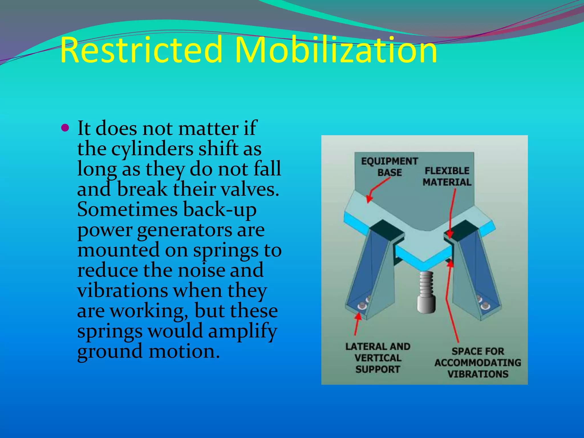 Restricted Mobilization
 It does not matter if
the cylinders shift as
long as they do not fall
and break their valves.
Sometimes back-up
power generators are
mounted on springs to
reduce the noise and
vibrations when they
are working, but these
springs would amplify
ground motion.
 
