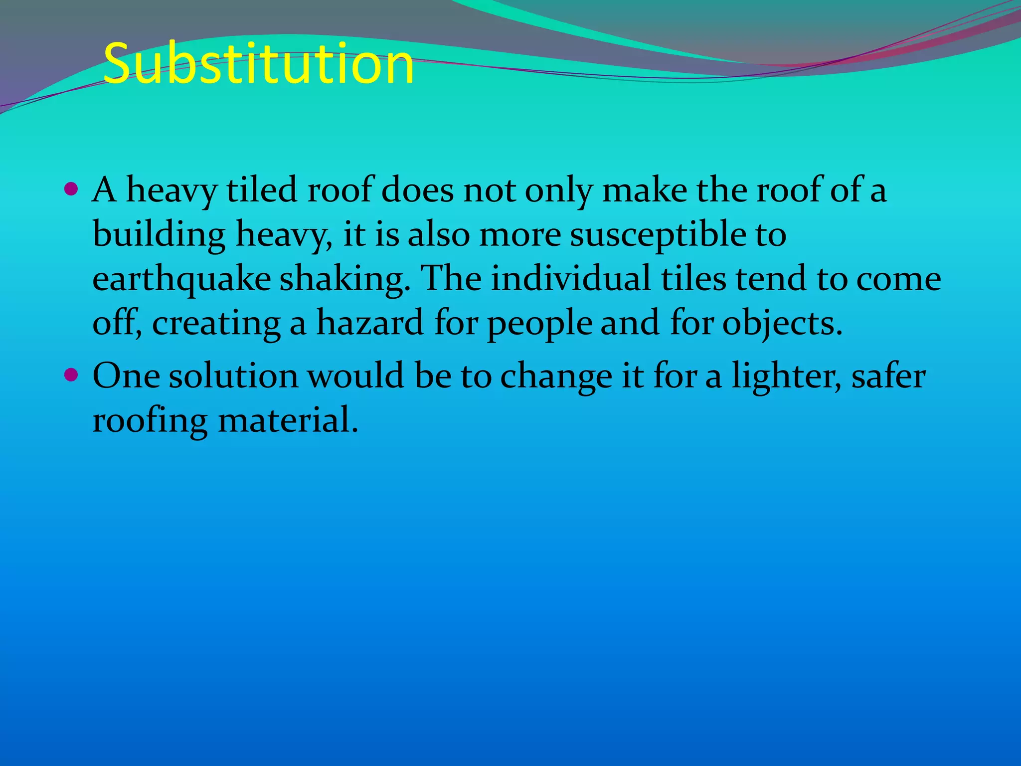 Substitution
 A heavy tiled roof does not only make the roof of a
building heavy, it is also more susceptible to
earthquake shaking. The individual tiles tend to come
off, creating a hazard for people and for objects.
 One solution would be to change it for a lighter, safer
roofing material.
 