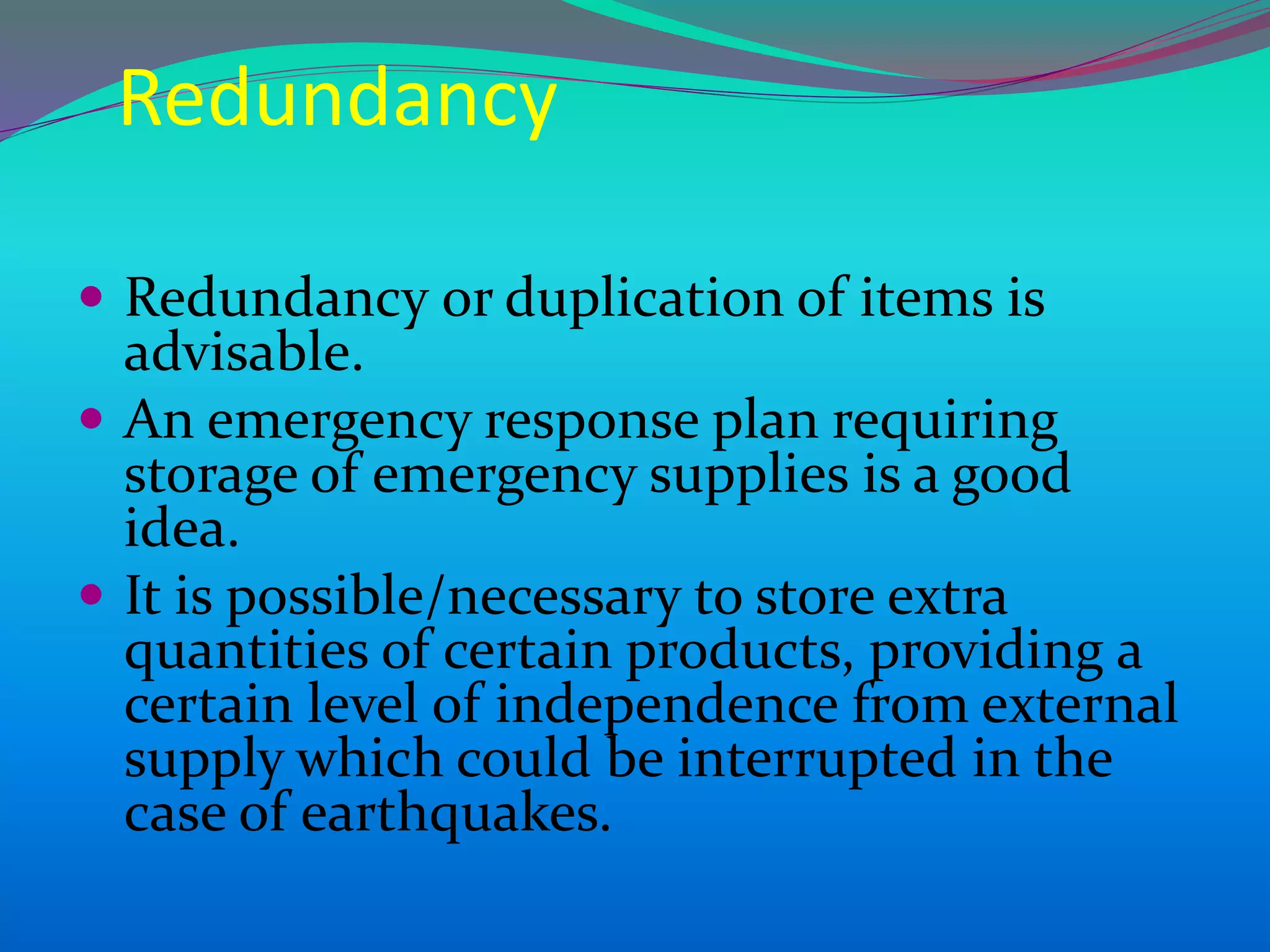 Redundancy
 Redundancy or duplication of items is
advisable.
 An emergency response plan requiring
storage of emergency supplies is a good
idea.
 It is possible/necessary to store extra
quantities of certain products, providing a
certain level of independence from external
supply which could be interrupted in the
case of earthquakes.
 