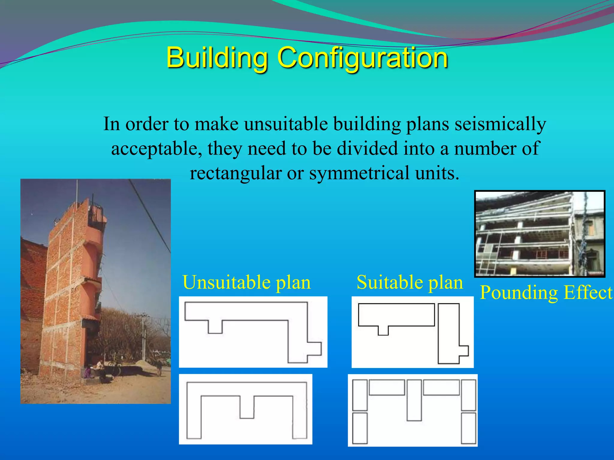 Unsuitable plan Suitable plan
In order to make unsuitable building plans seismically
acceptable, they need to be divided into a number of
rectangular or symmetrical units.
Building Configuration
Pounding Effect
 