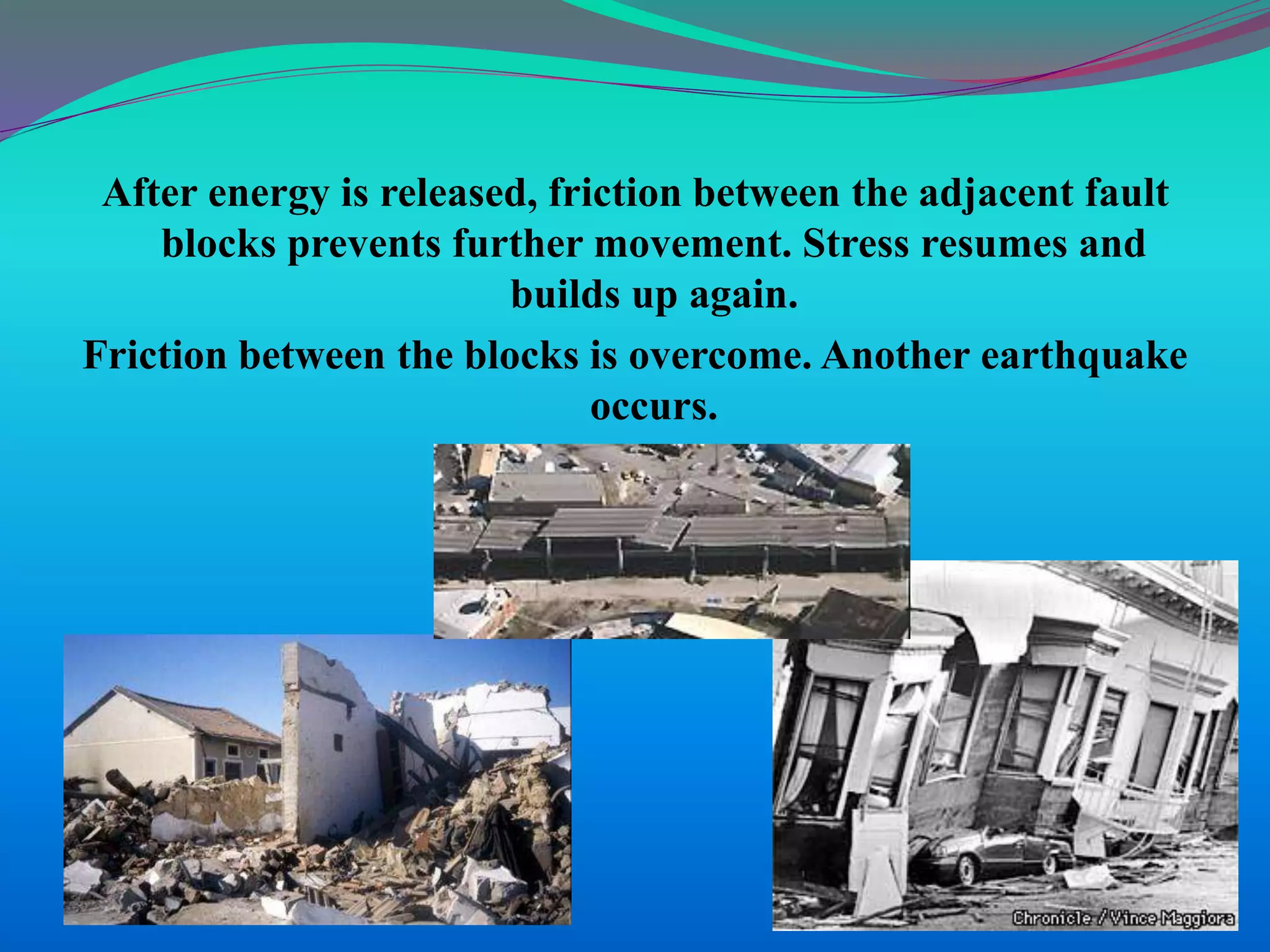 After energy is released, friction between the adjacent fault
blocks prevents further movement. Stress resumes and
builds up again.
Friction between the blocks is overcome. Another earthquake
occurs.
 